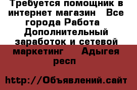 Требуется помощник в интернет-магазин - Все города Работа » Дополнительный заработок и сетевой маркетинг   . Адыгея респ.